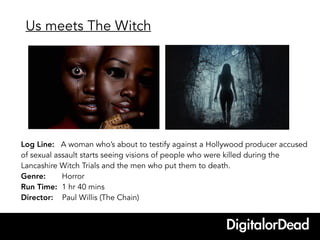 Log Line: A woman who’s about to testify against a Hollywood producer accused
of sexual assault starts seeing visions of people who were killed during the
Lancashire Witch Trials and the men who put them to death.
Genre: Horror
Run Time: 1 hr 40 mins
Director: Paul Willis (The Chain)
Us meets The Witch
 