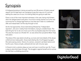 Synopsis
A Hollywood producer is being accused by over 80 women of historic sexual
assault, but his legal team are managing to pay their way out of it and are
settling the cases out of court. It’s looking likely he’s going to walk free.
Grace is one of the most important witnesses in the case, being only thirteen
when the alleged attack took place. A survivor’s charity reaches out to her and
convinces her to change legal teams to one that won’t listen to a settlement
offer and instead take it all the way through to trial.
As the trial approaches, Grace starts being followed by “Independent
reporters”, who are in reality hired intimidators, trying to unsettle Grace. The
best thing for her to do is to move out to the countryside away from her home.
The area she moves to is Pendle Hill - an area where the Lancashire Witch Trials
took place.
The stress of the case starts to build up, as more and more details of the abuse
unfold and are made public. Grace starts feeling like it’s all happening again.
She starts seeing visions. Visions of a woman, covered in jet black lesions and
horrific scars. Visions of pale, withered old men with inhuman eyes.
In Grace’s mind, a solution plays out over and over; to end her own life. To put
a stop to what she’s been through. The struggle is against herself and to survive
the hell that is unfolding around her.
 