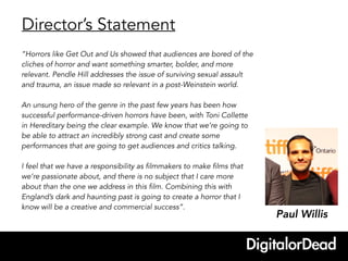 Director’s Statement
Paul Willis
“Horrors like Get Out and Us showed that audiences are bored of the
cliches of horror and want something smarter, bolder, and more
relevant. Pendle Hill addresses the issue of surviving sexual assault
and trauma, an issue made so relevant in a post-Weinstein world.
An unsung hero of the genre in the past few years has been how
successful performance-driven horrors have been, with Toni Collette
in Hereditary being the clear example. We know that we’re going to
be able to attract an incredibly strong cast and create some
performances that are going to get audiences and critics talking.
I feel that we have a responsibility as filmmakers to make films that
we’re passionate about, and there is no subject that I care more
about than the one we address in this film. Combining this with
England’s dark and haunting past is going to create a horror that I
know will be a creative and commercial success”.
 