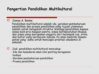 Pengertian Pendidikan Multikultural
 James A. Banks:
Pendidikan multikultural adalah ide, gerakan pembaharuan
pendidikan dan proses pendidikan yang tujuan utamanya
adalah untuk mengubah struktur lembaga pendidikan supaya
siswa baik pria maupun wanita, siswa berkebutuhan khusus,
dan siswa yang merupakan anggota dari kelompok ras, etnis,
dan kultur yang bermacam-macam itu akan memiliki kesem-
patan yang sama untuk mencapai prestasi akademis di
sekolah.
 Jadi, pendidikan multikultural mencakup:
- Ide dan kesadaran akan nilai penting keragaman
budaya
- Gerakan pembaharuan pendidikan
- Proses pendidikan.
 