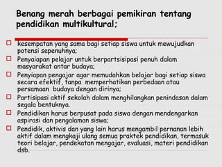 Benang merah berbagai pemikiran tentang
pendidikan multikultural;
 kesempatan yang sama bagi setiap siswa untuk mewujudkan
potensi sepenuhnya;
 Penyaiapan pelajar untuk berpartsisipasi penuh dalam
masyarakat antar budaya;
 Penyiapan pengajar agar memudahkan belajar bagi setiap siswa
secara efektif, tanpa memperhatikan perbedaan atau
persamaan budaya dengan dirinya;
 Partisipasi aktif sekolah dalam menghilangkan penindasan dalam
segala bentuknya.
 Pendidikan harus berpusat pada siswa dengan mendengarkan
aspirasi dan pengalaman siswa;
 Pendidik, aktivis dan yang lain harus mengambil pernanan lebih
aktif dalam mengkaji ulang semua praktek pendidikan, termasuk
teori belajar, pendekatan mengajar, evaluasi, materi pendidikan
dsb.
 