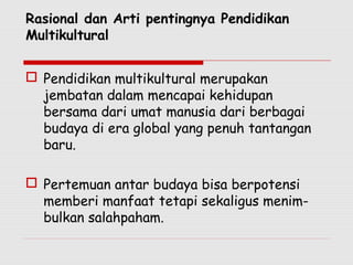 Rasional dan Arti pentingnya Pendidikan
Multikultural
 Pendidikan multikultural merupakan
jembatan dalam mencapai kehidupan
bersama dari umat manusia dari berbagai
budaya di era global yang penuh tantangan
baru.
 Pertemuan antar budaya bisa berpotensi
memberi manfaat tetapi sekaligus menim-
bulkan salahpaham.
 