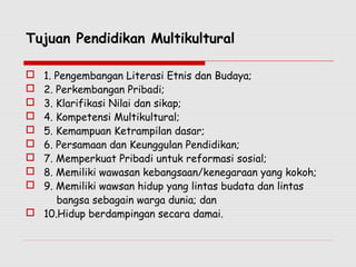 Tujuan Pendidikan Multikultural
 1. Pengembangan Literasi Etnis dan Budaya;
 2. Perkembangan Pribadi;
 3. Klarifikasi Nilai dan sikap;
 4. Kompetensi Multikultural;
 5. Kemampuan Ketrampilan dasar;
 6. Persamaan dan Keunggulan Pendidikan;
 7. Memperkuat Pribadi untuk reformasi sosial;
 8. Memiliki wawasan kebangsaan/kenegaraan yang kokoh;
 9. Memiliki wawsan hidup yang lintas budata dan lintas
bangsa sebagain warga dunia; dan
 10.Hidup berdampingan secara damai.
 