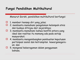 Fungsi Pendidikan Multikultural
Menurut Gorski, pendidikan multikultural berfungsi:
 1. memberi konsep diri yang jelas;
 2. membantu memahami pengalaman kelompok etnis
dan budaya ditinjau dari sejarahnya;
 3. membantu memahami bahwa konflik antara yang
ideal dan realitas itu memang ada pada setiap
masyarakat;
 4. membantu mengembangkan pembuatan keputusan
partisipasi sosial dan ketrampilan kewarganegara-
an; dan
 5. mengenal keberagaman dalam penggunaan
bahasa.
 