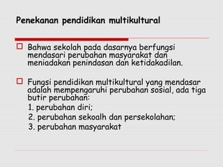 Penekanan pendidikan multikultural
 Bahwa sekolah pada dasarnya berfungsi
mendasari perubahan masyarakat dan
meniadakan penindasan dan ketidakadilan.
 Fungsi pendidikan multikultural yang mendasar
adalah mempengaruhi perubahan sosial, ada tiga
butir perubahan:
1. perubahan diri;
2. perubahan sekoalh dan persekolahan;
3. perubahan masyarakat
 