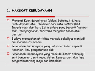 1. HAKEKAT KEBUDAYAAN
 Menurut Koentjaraningrat (dalam Sutarno,tt), kata
“kebudayaan” atau “budaya” dari kata culture (bhs.
Inggris) dan dari kata Latin colere yang berarti “mengo-
lah”, “mengerjakan”, terutama mengolah tanah atau
bertani.
 Budaya merupakan aktivitas manusia sekaligus menjadi
ciri manusia itu sendiri.
 Peradaban: kebudayaan yang halus dan indah seperti
kesenian, ilmu pengetahuan dsb.
 Peradaban: kebudayaan yang memiliki sistem teknologi,
seni bangunan , seni rupa, sistem kenegaraan dan ilmu
pengetahuan yang maju dan kompleks
 