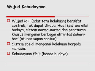 Wujud Kebudayaan
 Wujud idiil (adat tata kelakuan) bersifat
abstrak, tak dapat diraba. Adat (sistem nilai
budaya, sistem norma-norma dan peraturan
khusus mengenai berbagai aktivitas sehari-
hari (aturan sopan santun).
 Sistem sosial mengenai kelakuan berpola
manusia.
 Kebudayaan fisik (benda budaya)
 