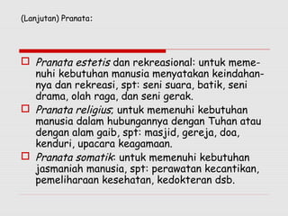 (Lanjutan) Pranata:
 Pranata estetis dan rekreasional: untuk meme-
nuhi kebutuhan manusia menyatakan keindahan-
nya dan rekreasi, spt: seni suara, batik, seni
drama, olah raga, dan seni gerak.
 Pranata religius; untuk memenuhi kebutuhan
manusia dalam hubungannya dengan Tuhan atau
dengan alam gaib, spt: masjid, gereja, doa,
kenduri, upacara keagamaan.
 Pranata somatik: untuk memenuhi kebutuhan
jasmaniah manusia, spt: perawatan kecantikan,
pemeliharaan kesehatan, kedokteran dsb.
 