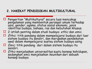 2. HAKEKAT PENDIDIKAN MULTIKULTURAL
 Pengertian “Multikultural” secara luas mencakup
pengalaman yang membentuk persepsi umum terhadap
usia, gender, agama, status sosial ekonomi, jenis
identitas budaya, bahasa, ras dan kebutuhan khusus.
 2 istilah penting dalam studi budaya: ethic dan emic.
 Ethic: titik pandang dalam mempelajarai budaya dari luar
sistem budaya itu sendiri, dan merupakan pendekatan
awal dalam mempelajarai sustau sistem budaya asing
 Emic: titik pandang dari dalam sistem budaya itu
sendiri.
 Ethic menjelaskan universalitas suatu konsep kehidupan,
sedangkan emic menjelaskan keunikan dari sebuah
konsep budaya.
 