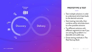 © 2019 | ALL RIGHTS RESERVED
+
• Test multiple solutions in order
to understand which best leads
to the desired outcome
• Start testing internally, then
combine and/or eliminate down
to a few possible solutions
• Try different solutions with
different segments to see if you
are solving the problem in a
desirable and usable way
• Great testing methods in The
Real Startup Book
PROTOTYPE & TEST
+
Discovery Delivery
Prototype
& Test
 
