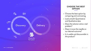 © 2019 | ALL RIGHTS RESERVED
+
• Choose the best option by
comparing and contrasting
• Look at both Quantitative
and Qualitative data
• Does the solution solve a real
problem?
• Does it move the needle on
our desired outcome?
• Is it usable and discoverable in
the product?
CHOOSE THE BEST
OPTION
+
Discovery Delivery
Choose the
best option
 