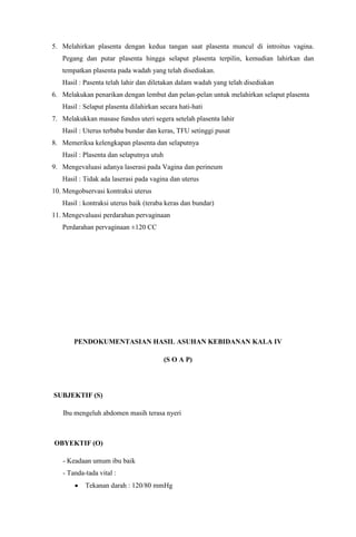 5. Melahirkan plasenta dengan kedua tangan saat plasenta muncul di introitus vagina.
Pegang dan putar plasenta hingga selaput plasenta terpilin, kemudian lahirkan dan
tempatkan plasenta pada wadah yang telah disediakan.
Hasil : Pasenta telah lahir dan diletakan dalam wadah yang telah disediakan
6. Melakukan penarikan dengan lembut dan pelan-pelan untuk melahirkan selaput plasenta
Hasil : Selaput plasenta dilahirkan secara hati-hati
7. Melakukkan masase fundus uteri segera setelah plasenta lahir
Hasil : Uterus terbaba bundar dan keras, TFU setinggi pusat
8. Memeriksa kelengkapan plasenta dan selaputnya
Hasil : Plasenta dan selaputnya utuh
9. Mengevaluasi adanya laserasi pada Vagina dan perineum
Hasil : Tidak ada laserasi pada vagina dan uterus
10. Mengobservasi kontraksi uterus
Hasil : kontraksi uterus baik (teraba keras dan bundar)
11. Mengevaluasi perdarahan pervaginaan
Perdarahan pervaginaan ±120 CC
PENDOKUMENTASIAN HASIL ASUHAN KEBIDANAN KALA IV
(S O A P)
SUBJEKTIF (S)
Ibu mengeluh abdomen masih terasa nyeri
OBYEKTIF (O)
- Keadaan umum ibu baik
- Tanda-tada vital :
Tekanan darah : 120/80 mmHg
 