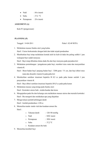 Nadi : 84 x/menit
Suhu : 37,2
Pernapasan : 20 x/menit
ASSESMENT (A)
Kala IV (pengawasan)
PLANNING (P)
Tanggal : 14-04-2011 Pukul : 02.40 WITA
1. Melakukan masase fundus uteri yang kedua
Hasil : Uterus berkontraksi dengan baik dan tidak terjadi pendarahan
2. Membiarkan bayi tetap melakukan kontak kulit ke kulit di dada ibu paling sedikit 1 jam
walaupun bayi sudah menyusu
Hasil : Bayi tetap dibiarkan diatas dada ibu dan bayi menyusu pada payudara kiri
3. Melakukan penimbangan / pengukuran pada bayi, memberi tetes mata dan menyuntikan
vitamin K
Hasil : Berat badan bayi/ panjang badan bayi : 3200 gram / 51 cm, dan bayi diberi tetes
mata dan disuntik vitamin K pada paha kiri
4. Memberikan suntikan imunisasi hepatitis B 0,5 cc pada paha kanan setelah 1 jam
penyuntikan vitamin K
Hasil : Bayi diberi suntikan imunisasi hepatitis B 0,5 cc pada paha kanan
5. Melakukan masase yang ketiga pada fundus uteri
Hasil : Kontraksi uterus baik , teraba bundar dan keras
6. Mengajarkan pada ibu dan keluarga cara melakukan masase uterus dan menulai kontraksi
Hasil : Ibu mengerti dan melakukan apa yang diajarkan
7. Mengevaluasi jumlah kehilangan darah
Hasil : Jumlah pendarahan ±120 cc
8. Memeriksa tanda- tanda vital dan keadaan umum ibu
Hasil :
o Tekanan darah : 120/ 80 mmHg
o Nadi : 84X/ menit
o Pernapasan : 20X/ menit
o Suhu : 37,2 o
C
o Keadaan umum ibu baik
9. Memeriksa kembali bayi
 
