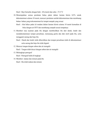 Hasil : Bayi bernafas dengan baik : 45x/menit dan suhu : 37,5 o
C
10. Menempatkan semua peralatan bekas pakai dalam larutan klorin 0,5% untuk
dekontaminasi selama 10 menit, mencuci peralatan setelah dekontaminasi dan membuang
bahan- bahan yang terkontaminasi ke tempat sampah yang sesuai
Hasil : Alat bekas pakai di rendam dalam larutan klorin selama 10 menit kemudian di
bilas dengan air DTT dan membuang sampah sesuai tempatnya
11. Memberi rasa nyaman pada ibu dengan membesihkan ibu dari darah, lendir dan
mendekontaminasi tempat persalinan, memasang gurita dan duk steril pada ibu, serta
mengganti sarung dan baju ibu
Hasil : Darah dan lendir telah dibersihkan dan tempat persalinan telah di dekontaminasi
serta sarung dan baju ibu telah diganti
12. Mencuci tangan dengan sabun dan air mengalir
Hasil : Tangan telah dicuci dengan sabun dan air mengalir
13. Melengkapi partograf
Hasil : Partograf telah di lengkapi
14. Memberi makan dan minum pada ibu
Hasil : Ibu telah makan dan minum
 
