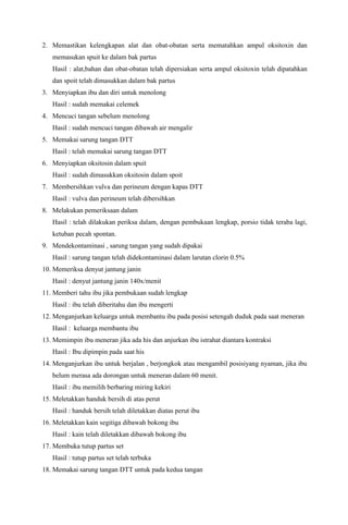 2. Memastikan kelengkapan alat dan obat-obatan serta mematahkan ampul oksitoxin dan
memasukan spuit ke dalam bak partus
Hasil : alat,bahan dan obat-obatan telah dipersiakan serta ampul oksitoxin telah dipatahkan
dan spoit telah dimasukkan dalam bak partus
3. Menyiapkan ibu dan diri untuk menolong
Hasil : sudah memakai celemek
4. Mencuci tangan sebelum menolong
Hasil : sudah mencuci tangan dibawah air mengalir
5. Memakai sarung tangan DTT
Hasil : telah memakai sarung tangan DTT
6. Menyiapkan oksitosin dalam spuit
Hasil : sudah dimasukkan oksitosin dalam spoit
7. Membersihkan vulva dan perineum dengan kapas DTT
Hasil : vulva dan perineum telah dibersihkan
8. Melakukan pemeriksaan dalam
Hasil : telah dilakukan periksa dalam, dengan pembukaan lengkap, porsio tidak teraba lagi,
ketuban pecah spontan.
9. Mendekontaminasi , sarung tangan yang sudah dipakai
Hasil : sarung tangan telah didekontaminasi dalam larutan clorin 0.5%
10. Memeriksa denyut jantung janin
Hasil : denyut jantung janin 140x/menit
11. Memberi tahu ibu jika pembukaan sudah lengkap
Hasil : ibu telah diberitahu dan ibu mengerti
12. Menganjurkan keluarga untuk membantu ibu pada posisi setengah duduk pada saat meneran
Hasil : keluarga membantu ibu
13. Memimpin ibu meneran jika ada his dan anjurkan ibu istrahat diantara kontraksi
Hasil : Ibu dipimpin pada saat his
14. Menganjurkan ibu untuk berjalan , berjongkok atau mengambil posisiyang nyaman, jika ibu
belum merasa ada dorongan untuk meneran dalam 60 menit.
Hasil : ibu memilih berbaring miring kekiri
15. Meletakkan handuk bersih di atas perut
Hasil : handuk bersih telah diletakkan diatas perut ibu
16. Meletakkan kain segitiga dibawah bokong ibu
Hasil : kain telah diletakkan dibawah bokong ibu
17. Membuka tutup partus set
Hasil : tutup partus set telah terbuka
18. Memakai sarung tangan DTT untuk pada kedua tangan
 