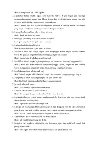 Hasil: Sarung tangan DTT telah dipakai
19. Melahirkan kepala setelah kepala bayi membuka vulva 5-6 cm dengan cara lindungi
perineum dengan satu tangan yang dilapisi dengan kain bersih dan kering tangan yang lain
menahan posisi defleksi dan membantu lahirnya kepala
Hasill : Kepala bayi telah dilahirkan dengan cara perineum di lindungi dengan satu tangan
yang dilapisi kain bersih serta tangan lain menahan posisi defleksi
20. Memeeriksa kemungkinan adanya lilitan tali pusat
Hasil : Tidak ada lilitan tali pusat
21. menunggu kepala bayi melakukan putaran paksi luar
hasil : putaran paksi luar terjadi secara sempurna
22. MeLahirkan kedua bahu biparietal
Hasil: Putaran paksi luar terjadi secara sempurna
23. Melahirkan badan bayi dengan tangan kanan menyanggah kepala, lengan dan siku sebelah
bawah dan gunakan tangan kiri untuk memegang lengan dan siku atas
Hasil : Ke dua bahu di lahirkan secara biparietal
24. Melahirkan seluruh tungkai bayi dengan tangan kiri menelusuri punggung hingga tungkai
Hasil : Badan bayi telah dilahirkan dengan menyangga kepala , lengan dan siku sebelah
bawah menggunakan tangan dan tangan kiri memegang lengan dan siku atas
25. Melakukan penilaian selintas pada bayi
Hasil: Seluruh tungkai telah dilahirkan dengan cara menyusuri punggung hingga tungkai
26. Mengeringkan tubuh bayi dengan segera dan ganti handuk bayi
Hasil: Bayi telah dikeringkan dan handuknya langsung diganti
27. Memeriksa kembali uterus
Hasil : tidak ada lagi bayi dalam uterus ( uterus )
28. Memberi tahu ibu untuk di suntik oksitosin
Hasil : ibu mengerti dengan pemberitahuan bahwa akan disuntik
29. Menyuntik oksitosin 10 unit dengan cara intra muskuler disepertiga paha atas bagian distal
lateral setelah 1 menit bayi lahir
Hasil : Agar uterus berkontraksi dengan baik
30. Menjepit tali pusat dengan klem pertama kira-kira 3cm dari pusat bayi dan jepit kembali tali
pusat dengan klem ke 2 kira-kira 2cm dari klem pertama setelah 2 menit paska persalinan
Hasil : setelah 2 menit pasca persalinan tali pusat di klem dengan 2 klem
31. Memotong tali pusat diantara 2 klem dan ikat tali pusat
Hasil : tali pusat telah dipotong dan di ikat
32. Meletakan bayi tengkurap di dada ibu yaitu diantara payudara dan posisi lebih rendah dari
puting payudara ibu
Hasil : bayi segera melakukan inisiasi menyusui dini dan terjadi kontak kulit
 