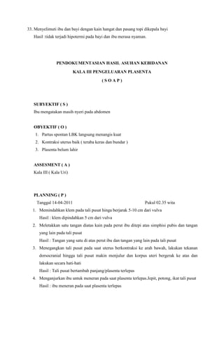 33. Menyelimuti ibu dan bayi dengan kain hangat dan pasang topi dikepala bayi
Hasil :tidak terjadi hipotermi pada bayi dan ibu merasa nyaman.
PENDOKUMENTASIAN HASIL ASUHAN KEBIDANAN
KALA III PENGELUARAN PLASENTA
( S O A P )
SUBYEKTIF ( S )
Ibu mengatakan masih nyeri pada abdomen
OBYEKTIF ( O )
1. Partus spontan LBK langsung menangis kuat
2. Kontraksi uterus baik ( teraba keras dan bundar )
3. Plasenta belum lahir
ASSESMENT ( A )
Kala III ( Kala Uri)
PLANNING ( P )
Tanggal 14-04-2011 Pukul 02.35 wita
1. Memindahkan klem pada tali pusat hinga berjarak 5-10 cm dari vulva
Hasil : klem dipindahkan 5 cm dari vulva
2. Meletakkan satu tangan diatas kain pada perut ibu ditepi atas simphisi pubis dan tangan
yang lain pada tali pusat
Hasil : Tangan yang satu di atas perut ibu dan tangan yang lain pada tali pusat
3. Menegangkan tali pusat pada saat uterus berkontraksi ke arah bawah, lakukan tekanan
dorsocranial hingga tali pusat makin menjulur dan korpus uteri bergerak ke atas dan
lakukan secara hati-hati
Hasil : Tali pusat bertambah panjang/plasenta terlepas
4. Menganjurkan ibu untuk meneran pada saat plasenta terlepas.Jepit, potong, ikat tali pusat
Hasil : ibu meneran pada saat plasenta terlepas
 