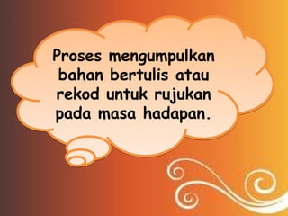 Proses mengumpulkan
 bahan bertulis atau
rekod untuk rujukan
pada masa hadapan.
 