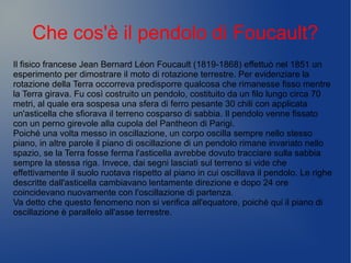 Che cos'è il pendolo di Foucault?
Il fisico francese Jean Bernard Léon Foucault (1819-1868) effettuò nel 1851 un
esperimento per dimostrare il moto di rotazione terrestre. Per evidenziare la
rotazione della Terra occorreva predisporre qualcosa che rimanesse fisso mentre
la Terra girava. Fu così costruito un pendolo, costituito da un filo lungo circa 70
metri, al quale era sospesa una sfera di ferro pesante 30 chili con applicata
un'asticella che sfiorava il terreno cosparso di sabbia. Il pendolo venne fissato
con un perno girevole alla cupola del Pantheon di Parigi.
Poiché una volta messo in oscillazione, un corpo oscilla sempre nello stesso
piano, in altre parole il piano di oscillazione di un pendolo rimane invariato nello
spazio, se la Terra fosse ferma l'asticella avrebbe dovuto tracciare sulla sabbia
sempre la stessa riga. Invece, dai segni lasciati sul terreno si vide che
effettivamente il suolo ruotava rispetto al piano in cui oscillava il pendolo. Le righe
descritte dall'asticella cambiavano lentamente direzione e dopo 24 ore
coincidevano nuovamente con l'oscillazione di partenza.
Va detto che questo fenomeno non si verifica all'equatore, poiché qui il piano di
oscillazione è parallelo all'asse terrestre.
 