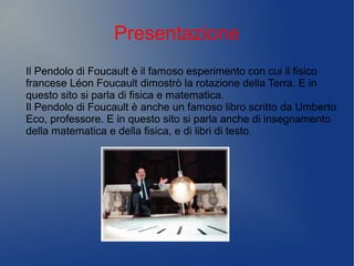 Presentazione
Il Pendolo di Foucault è il famoso esperimento con cui il fisico
francese Léon Foucault dimostrò la rotazione della Terra. E in
questo sito si parla di fisica e matematica.
Il Pendolo di Foucault è anche un famoso libro scritto da Umberto
Eco, professore. E in questo sito si parla anche di insegnamento
della matematica e della fisica, e di libri di testo.
 