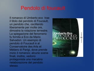 Pendolo di foucault
Il romanzo di Umberto eco trae
il titolo dal pendolo di Foucault,
un pendolo che, oscillando
liberamente per molte ore,
dimostra la rotazione terrestre.
La spiegazione del fenomeno
fu fornita a Eco da Mario
Salvadori. Un esempio di
pendolo di Foucault è al
Conservatoire des Arts et
Métiers di Parigi, dove prende
inizio il romanzo; alcune scene
finali, inoltre, vedono
protagonista una macabra
rielaborazione del pendolo
stesso.
 