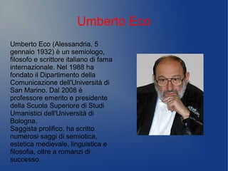 Umberto Eco
Umberto Eco (Alessandria, 5
gennaio 1932) è un semiologo,
filosofo e scrittore italiano di fama
internazionale. Nel 1988 ha
fondato il Dipartimento della
Comunicazione dell'Università di
San Marino. Dal 2008 è
professore emerito e presidente
della Scuola Superiore di Studi
Umanistici dell'Università di
Bologna.
Saggista prolifico, ha scritto
numerosi saggi di semiotica,
estetica medievale, linguistica e
filosofia, oltre a romanzi di
successo.
 