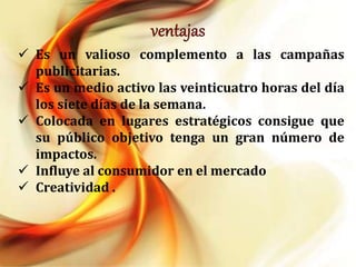  Es un valioso complemento a las campañas
publicitarias.
Es un medio activo las veinticuatro horas del día
los siete días de la semana.
Colocada en lugares estratégicos consigue que
su público objetivo tenga un gran número de
impactos.
Influye al consumidor en el mercado
Creatividad .