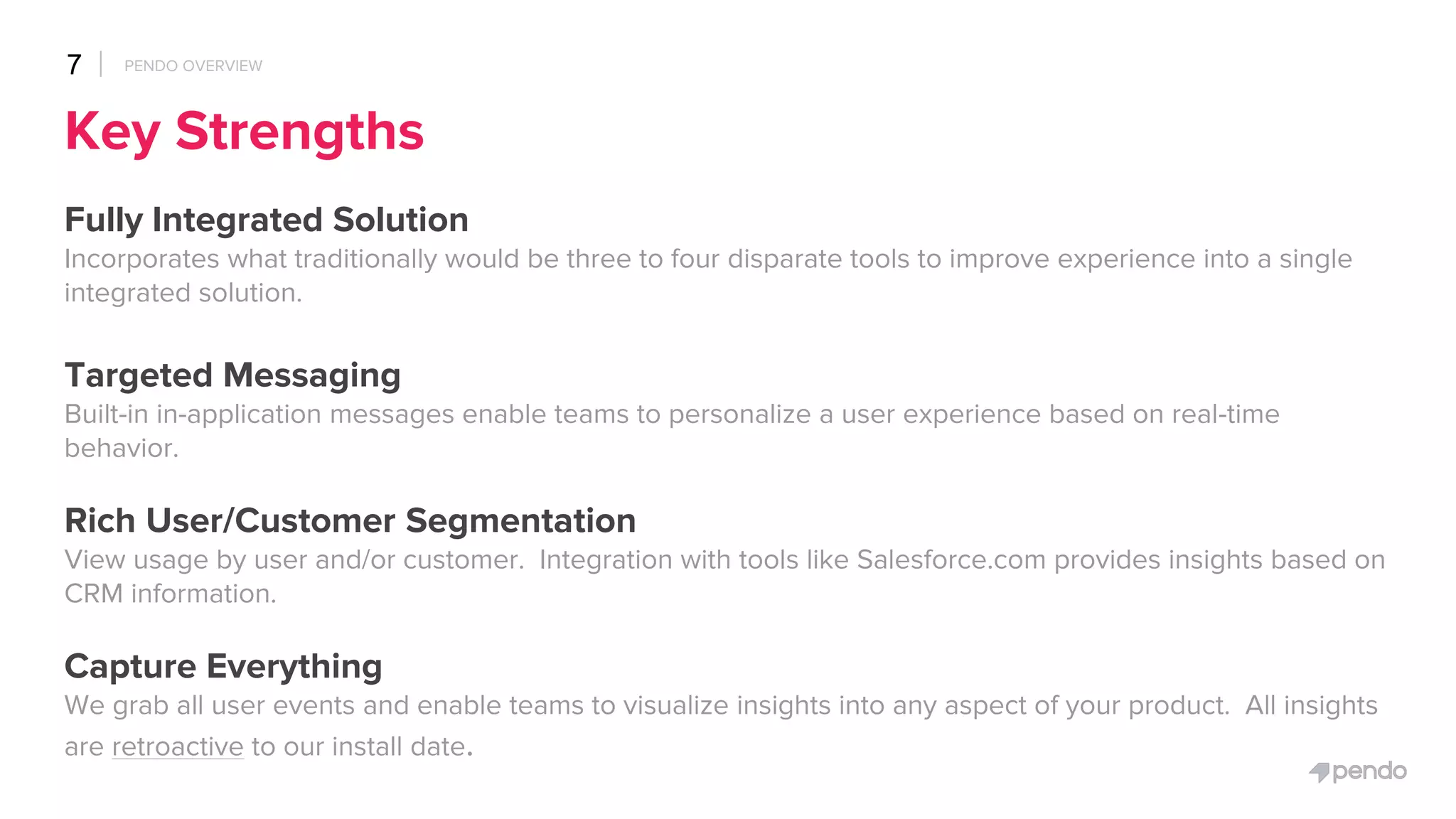 Key Strengths
Fully Integrated Solution
Incorporates what traditionally would be three to four disparate tools to improve experience into a single
integrated solution.
Targeted Messaging
Built-in in-application messages enable teams to personalize a user experience based on real-time
behavior.
Rich User/Customer Segmentation
View usage by user and/or customer. Integration with tools like Salesforce.com provides insights based on
CRM information.
Capture Everything
We grab all user events and enable teams to visualize insights into any aspect of your product. All insights
are retroactive to our install date.
7 PENDO OVERVIEW
 