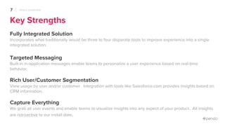 Key Strengths
Fully Integrated Solution
Incorporates what traditionally would be three to four disparate tools to improve experience into a single
integrated solution.
Targeted Messaging
Built-in in-application messages enable teams to personalize a user experience based on real-time
behavior.
Rich User/Customer Segmentation
View usage by user and/or customer. Integration with tools like Salesforce.com provides insights based on
CRM information.
Capture Everything
We grab all user events and enable teams to visualize insights into any aspect of your product. All insights
are retroactive to our install date.
7 PENDO OVERVIEW
 
