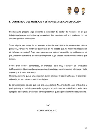 5. CONTENIDO DEL MENSAJE Y ESTRATEGIA DE COMUNICACIÓN



Pendraivízate propone algo diferente e innovador. El sector de mercado en el que
trabajamos tiene un producto muy homogéneo. Las memorias usb son productos con un
único fin: guardar información.


Todos alguna vez, antes de un examen, antes de una importante presentación, hemos
pensado ¿Por qué no tendré un puerto usb en mi cabeza que me facilite la introducción
de datos en mi cerebro? Pues bien, sabemos que esto no es posible, pero si le damos un
giro, podemos convertirte en un divertido pen en cuya cabeza se almacenará todo lo que
deseas.


Como bien hemos comentado, el mercado está muy saturado de productos
indiferenciados. Sabemos lo que desea nuestro público, conocemos sus intereses y todo
aquello que le incita a la acción.
Nuestro público no quiere un pen común, quiere algo que le aporte valor, que le diferencie
del resto, por eso hemos creado los minitoos.

La personalización es algo que está a la orden del día. Nuestro cliente es un ente activo y
participativo y el cual otorga un valor agregado al producto o servicio ofrecido, este valor
agregado es su propia creatividad para expresar sus gustos por un determinado producto.




                                     COMPRA PRODUCTO




                                                                                         17
 