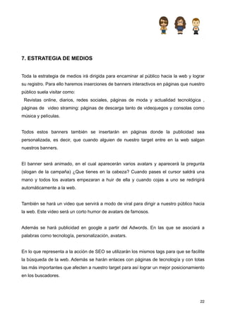 7. ESTRATEGIA DE MEDIOS


Toda la estrategia de medios irá dirigida para encaminar al público hacia la web y lograr
su registro. Para ello haremos inserciones de banners interactivos en páginas que nuestro
público suela visitar como:
 Revistas online, diarios, redes sociales, páginas de moda y actualidad tecnológica ,
páginas de video straming: páginas de descarga tanto de videojuegos y consolas como
música y películas.


Todos estos banners también se insertarán en páginas donde la publicidad sea
personalizada, es decir, que cuando alguien de nuestro target entre en la web salgan
nuestros banners.


El banner será animado, en el cual aparecerán varios avatars y aparecerá la pregunta
(slogan de la campaña) ¿Que tienes en la cabeza? Cuando pases el cursor saldrá una
mano y todos los avatars empezaran a huir de ella y cuando cojas a uno se redirigirá
automáticamente a la web.


También se hará un video que servirá a modo de viral para dirigir a nuestro público hacia
la web. Este video será un corto humor de avatars de famosos.


Además se hará publicidad en google a partir del Adwords. En las que se asociará a
palabras como tecnología, personalización, avatars.


En lo que representa a la acción de SEO se utilizarán los mismos tags para que se facilite
la búsqueda de la web. Además se harán enlaces con páginas de tecnología y con totas
las más importantes que afecten a nuestro target para así lograr un mejor posicionamiento
en los buscadores.




                                                                                       22
 