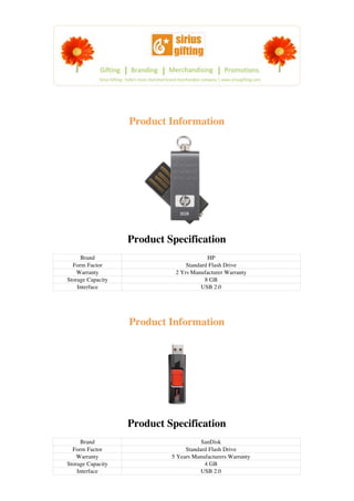 Product Information




                   Product Specification
     Brand                               HP
  Form Factor                    Standard Flash Drive
    Warranty                 2 Yrs Manufacturer Warranty
Storage Capacity                        8 GB
    Interface                          USB 2.0




                   Product Information




                   Product Specification
     Brand                             SanDisk
  Form Factor                    Standard Flash Drive
    Warranty                5 Years Manufacturers Warranty
Storage Capacity                        4 GB
    Interface                          USB 2.0
 