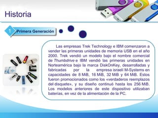 Historia
Las empresas Trek Technology e IBM comenzaron a
vender las primeras unidades de memoria USB en el año
2000. Trek vendió un modelo bajo el nombre comercial
de Thumbdrive e IBM vendió las primeras unidades en
Norteamérica bajo la marca DiskOnKey, desarrolladas y
fabricadas por la empresa israelí M-Systems en
capacidades de 8 MiB, 16 MiB, 32 MiB y 64 MiB. Estos
fueron promocionados como los «verdaderos reemplazos
del disquete», y su diseño continuó hasta los 256 MiB.
Los modelos anteriores de este dispositivo utilizaban
baterías, en vez de la alimentación de la PC.
Primera Generación1
 