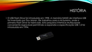 HISTÓRIA
• O USB Flash Drive foi introduzida em 1998. A memória NAND de interface USB
foi inventado por Dov Moran. Ele trabalhou para a M-Systems, onde o
primeiro Flash Drive foi fabricado. Esta pequena interface Multipurpose
conveniente regravável permitindo a expansão e especificação USB 1.0 foi
introduzida em 1994.
 
