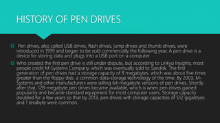 HISTORY OF PEN DRIVES
 Pen drives, also called USB drives, flash drives, jump drives and thumb drives, were
introduced in 1999 and began to be sold commercially the following year. A pen drive is a
device for storing data and plugs into a USB port on a computer.
 Who created the first pen drive is still under dispute, but according to Linkyo Insights, most
people credit M-Systems Company, which was eventually sold to Sandisk. The first
generation of pen drives had a storage capacity of 8 megabytes, which was about five times
greater than the floppy disk, a common data-storage technology of the time. By 2003, M-
Systems and other manufacturers were selling 64-megabyte versions of pen drives. Shortly
after that, 128-megabyte pen drives became available, which is when pen drives gained
popularity and became standard equipment for most computer users. Storage capacity
doubled for a few years so that by 2013, pen drives with storage capacities of 512 gigabtyes
and 1 terabyte were common.
 