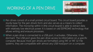 WORKING OF A PEN DRIVE
 Pen drives consist of a small printed circuit board. This circuit board provides a
sturdy base for the pen drive's form and also serves as a means to collect
information. The microchip within it (the circuit board) is able to extract data
with relatively low electrical power. It is based on old EEPROMS technology that
allows writing and erasure processes.
 When a pen drive is connected to a USB port, it activates. Otherwise, it lies
dormant. The USB port gives the pen drive access to information on a specific
computer. Because most pen drives are formatted using FAT or FAT 32 File
systems, they are compatible with almost any USB host/port on a computer.
 