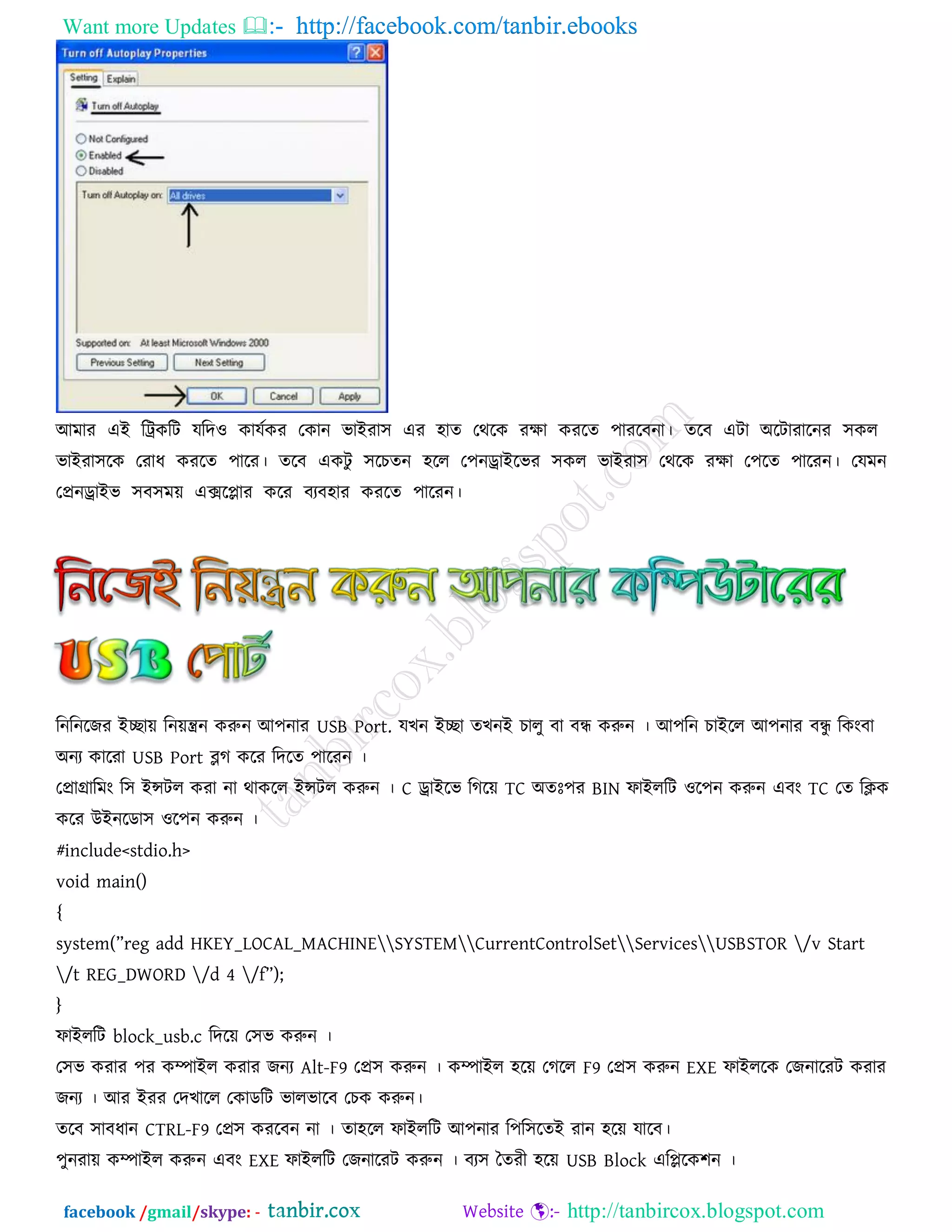 Want more Updates  http://facebook.com/tanbir.ebooks
facebook /gmail/skype: - http://tanbircox.blogspot.com
আভায এই রট্রকরি মরদ঑ কামতকয তকান বাইযা঳ এয ঴াত তথরক যো কযরত ঩াযরফনা। তরফ এিা অরিাযারনয ঳কর
বাইযা঳রক তযাধ কযরত ঩ারয। তরফ একিু ঳রচতন ঴রর ত঩নড্রাইরবয ঳কর বাইযা঳ তথরক যো ত঩রত ঩ারযন। তমভন
তপ্রনড্রাইব ঳ফ঳ভে এক্সরিায করয ফযফ঴ায কযরত ঩ারযন।
রনরনরেয ইোে রনেন্ত্রন করুন আ঩নায USB Port. মখন ইো তখনই চারু ফা ফন্ধ করুন । আ঩রন চাইরর আ঩নায ফন্ধু রকংফা
অনয কারযা USB Port ব্লগ করয রদরত ঩ারযন ।
তপ্রাগ্রারভং র঳ ইন্সির কযা না থাকরর ইন্সির করুন । C ড্রাইরব রগরে TC অতেঃ঩য BIN পাইররি ঑র঩ন করুন এফং TC তত রিক
করয উইনরডা঳ ঑র঩ন করুন ।
#include<stdio.h>
void main()
{
system(”reg add HKEY_LOCAL_MACHINESYSTEMCurrentControlSetServicesUSBSTOR /v Start
/t REG_DWORD /d 4 /f”);
}
পাইররি block_usb.c রদরে ত঳ব করুন ।
ত঳ব কযায ঩য কম্পাইর কযায েনয Alt-F9 তপ্র঳ করুন । কম্পাইর ঴রে তগরর F9 তপ্র঳ করুন EXE পাইররক তেনারযি কযায
েনয । আয ইযয তদখারর তকাডরি বারবারফ তচক করুন।
তরফ ঳াফধান CTRL-F9 তপ্র঳ কযরফন না । তা঴রর পাইররি আ঩নায র঩র঳রতই যান ঴রে মারফ।
঩ুনযাে কম্পাইর করুন এফং EXE পাইররি তেনারযি করুন । ফয঳ দতযী ঴রে USB Block এরিরক঱ন ।
 