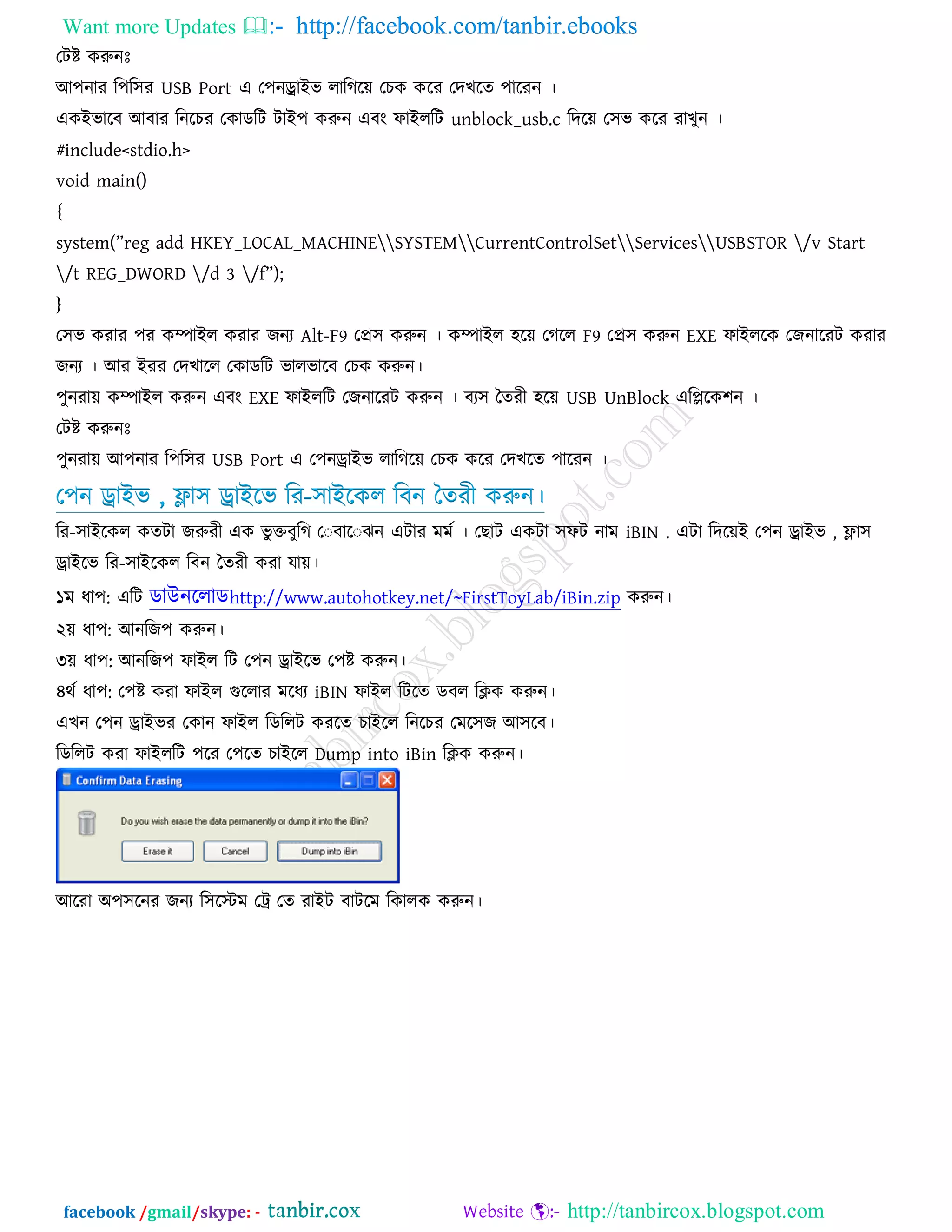 Want more Updates  http://facebook.com/tanbir.ebooks
facebook /gmail/skype: - http://tanbircox.blogspot.com
তিষ্ট করুনেঃ
আ঩নায র঩র঳য USB Port এ ত঩নড্রাইব রারগরে তচক করয তদখরত ঩ারযন ।
একইবারফ আফায রনরচয তকাডরি িাই঩ করুন এফং পাইররি unblock_usb.c রদরে ত঳ব করয যাখুন ।
#include<stdio.h>
void main()
{
system(”reg add HKEY_LOCAL_MACHINESYSTEMCurrentControlSetServicesUSBSTOR /v Start
/t REG_DWORD /d 3 /f”);
}
ত঳ব কযায ঩য কম্পাইর কযায েনয Alt-F9 তপ্র঳ করুন । কম্পাইর ঴রে তগরর F9 তপ্র঳ করুন EXE পাইররক তেনারযি কযায
েনয । আয ইযয তদখারর তকাডরি বারবারফ তচক করুন।
঩ুনযাে কম্পাইর করুন এফং EXE পাইররি তেনারযি করুন । ফয঳ দতযী ঴রে USB UnBlock এরিরক঱ন ।
তিষ্ট করুনেঃ
঩ুনযাে আ঩নায র঩র঳য USB Port এ ত঩নড্রাইব রারগরে তচক করয তদখরত ঩ারযন ।
ত঩ন ড্রাইব , ফ্ল্া঳ ড্রাইরব রয-঳াইরকর রফন দতযী করুন।
রয-঳াইরকর কতিা েরুযী এক বু ক্তফুরগ ত ফার ঝন এিায ভভত । ত াি একিা ঳পি নাভ iBIN . এিা রদরেই ত঩ন ড্রাইব , ফ্ল্া঳
ড্রাইরব রয-঳াইরকর রফন দতযী কযা মাে।
১ভ ধা঩: এরি ডাউনররাডhttp://www.autohotkey.net/~FirstToyLab/iBin.zip করুন।
২ে ধা঩: আনরে঩ করুন।
৩ে ধা঩: আনরে঩ পাইর রি ত঩ন ড্রাইরব ত঩ষ্ট করুন।
৪থত ধা঩: ত঩ষ্ট কযা পাইর গুররায ভরধয iBIN পাইর রিরত ডফর রিক করুন।
এখন ত঩ন ড্রাইবয তকান পাইর রডররি কযরত চাইরর রনরচয তভর঳ে আ঳রফ।
রডররি কযা পাইররি ঩রয ত঩রত চাইরর Dump into iBin রিক করুন।
আরযা অ঩঳রনয েনয র঳রস্ট্ভ তট্র তত যাইি ফািরভ রকারক করুন।
 