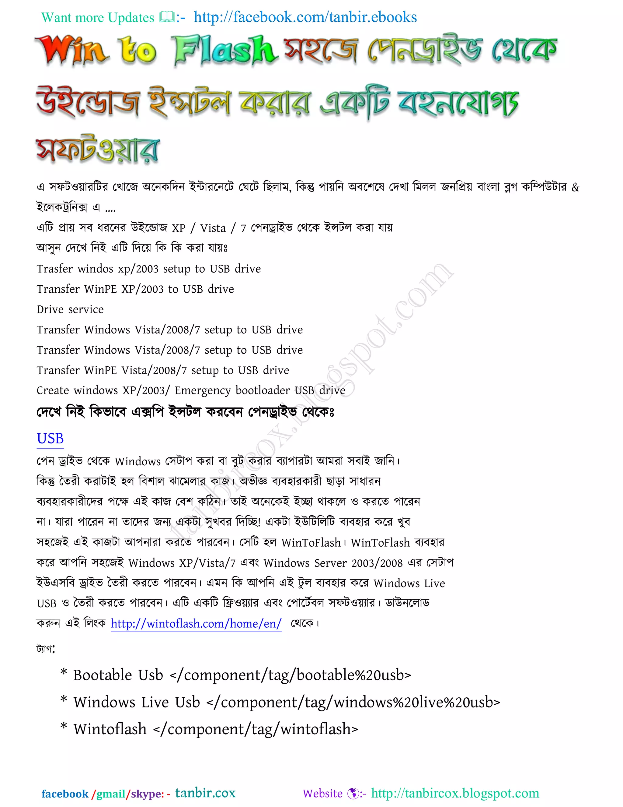 Want more Updates  http://facebook.com/tanbir.ebooks
facebook /gmail/skype: - http://tanbircox.blogspot.com
এ ঳পি঑োযরিয তখারে অরনকরদন ইিাযরনরি তঘরি র রাভ, রকন্তু ঩ােরন অফর঱রল তদখা রভরর েনরপ্রে ফাংরা ব্লগ করম্পউিায &
ইররকট্ররনক্স এ ….
এরি প্রাে ঳ফ ধযরনয উইরডাে XP / Vista / 7 ত঩নড্রাইব তথরক ইন্সির কযা মাে
আ঳ুন তদরখ রনই এরি রদরে রক রক কযা মােেঃ
Trasfer windos xp/2003 setup to USB drive
Transfer WinPE XP/2003 to USB drive
Drive service
Transfer Windows Vista/2008/7 setup to USB drive
Transfer Windows Vista/2008/7 setup to USB drive
Transfer WinPE Vista/2008/7 setup to USB drive
Create windows XP/2003/ Emergency bootloader USB drive
তদরখ রনই রকবারফ এক্সর঩ ইন্সির কযরফন ত঩নড্রাইব তথরকেঃ
USB
ত঩ন ড্রাইব তথরক Windows ত঳িা঩ কযা ফা ফুি কযায ফযা঩াযিা আভযা ঳ফাই োরন।
রকন্তু দতযী কযািাই ঴র রফ঱ার ঝারভরায কাে। অবীজ্ঞ ফযফ঴াযকাযী াড়া ঳াধাযন
ফযফ঴াযকাযীরদয ঩রে এই কাে তফ঱ করিন। তাই অরনরকই ইো থাকরর ঑ কযরত ঩ারযন
না। মাযা ঩ারযন না তারদয েনয একিা ঳ুখফয রদরে! একিা ইউরিরররি ফযফ঴ায করয খুফ
঳঴রেই এই কােিা আ঩নাযা কযরত ঩াযরফন। ত঳রি ঴র WinToFlash। WinToFlash ফযফ঴ায
করয আ঩রন ঳঴রেই Windows XP/Vista/7 এফং Windows Server 2003/2008 এয ত঳িা঩
ইউএ঳রফ ড্রাইব দতযী কযরত ঩াযরফন। এভন রক আ঩রন এই িু র ফযফ঴ায করয Windows Live
USB ঑ দতযী কযরত ঩াযরফন। এরি একরি রফ্র঑েযায এফং ত঩ারিতফর ঳পি঑েযায। ডাউনররাড
করুন এই ররংক http://wintoflash.com/home/en/ তথরক।
িযাগ:
* Bootable Usb </component/tag/bootable%20usb>
* Windows Live Usb </component/tag/windows%20live%20usb>
* Wintoflash </component/tag/wintoflash>
 