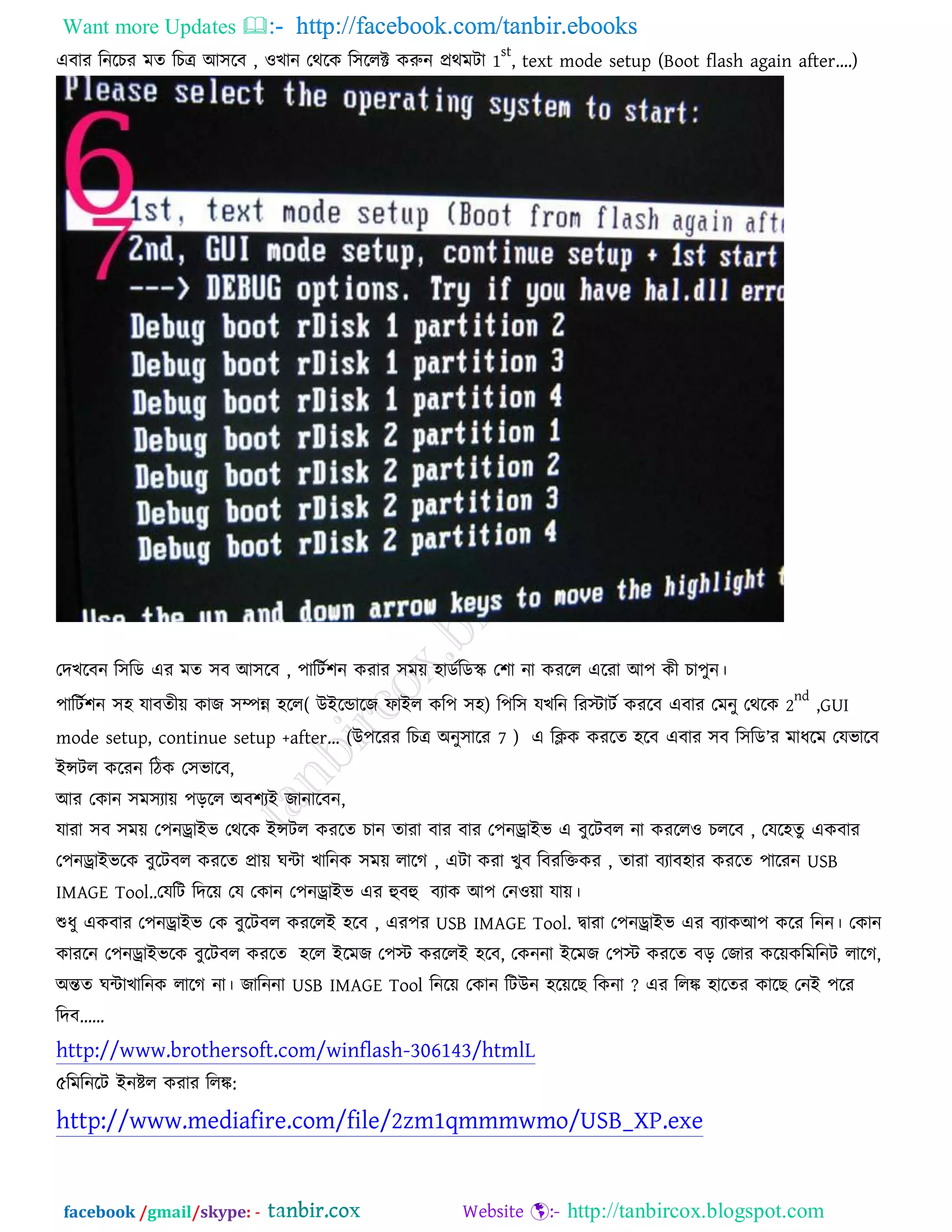Want more Updates  http://facebook.com/tanbir.ebooks
facebook /gmail/skype: - http://tanbircox.blogspot.com
এফায রনরচয ভত রচে আ঳রফ , ঑খান তথরক র঳ররক্ট করুন প্রথভিা 1
st
, text mode setup (Boot flash again after….)
তদখরফন র঳রড এয ভত ঳ফ আ঳রফ , ঩ারিত঱ন কযায ঳ভে ঴াডতরডে ত঱া না কযরর এরযা আ঩ কী চা঩ুন।
঩ারিত঱ন ঳঴ মাফতীে কাে ঳ম্পন্ন ঴রর( উইরডারে পাইর কর঩ ঳঴) র঩র঳ মখরন রযস্ট্ািত কযরফ এফায তভনু তথরক 2
nd
,GUI
mode setup, continue setup +after… (উ঩রযয রচে অনু঳ারয 7 ) এ রিক কযরত ঴রফ এফায ঳ফ র঳রড’য ভাধরভ তমবারফ
ইন্সির করযন রিক ত঳বারফ,
আয তকান ঳ভ঳যাে ঩ড়রর অফ঱যই োনারফন,
মাযা ঳ফ ঳ভে ত঩নড্রাইব তথরক ইন্সির কযরত চান তাযা ফায ফায ত঩নড্রাইব এ ফুরিফর না কযরর঑ চররফ , তমর঴তু একফায
ত঩নড্রাইবরক ফুরিফর কযরত প্রাে ঘিা খারনক ঳ভে রারগ , এিা কযা খুফ রফযরক্তকয , তাযা ফযাফ঴ায কযরত ঩ারযন USB
IMAGE Tool..তমরি রদরে তম তকান ত঩নড্রাইব এয হুফহু ফযাক আ঩ তন঑ো মাে।
শুধু একফায ত঩নড্রাইব তক ফুরিফর কযররই ঴রফ , এয঩য USB IMAGE Tool. দ্বাযা ত঩নড্রাইব এয ফযাকআ঩ করয রনন। তকান
কাযরন ত঩নড্রাইবরক ফুরিফর কযরত ঴রর ইরভে ত঩স্ট্ কযররই ঴রফ, তকননা ইরভে ত঩স্ট্ কযরত ফড় তোয করেকরভরনি রারগ,
অন্তত ঘিাখারনক রারগ না। োরননা USB IMAGE Tool রনরে তকান রিউন ঴রের রকনা ? এয ররঙ্ক ঴ারতয কার তনই ঩রয
রদফ……
http://www.brothersoft.com/winflash-306143/htmlL
৫রভরনরি ইনষ্টর কযায ররঙ্ক:
http://www.mediafire.com/file/2zm1qmmmwmo/USB_XP.exe
 