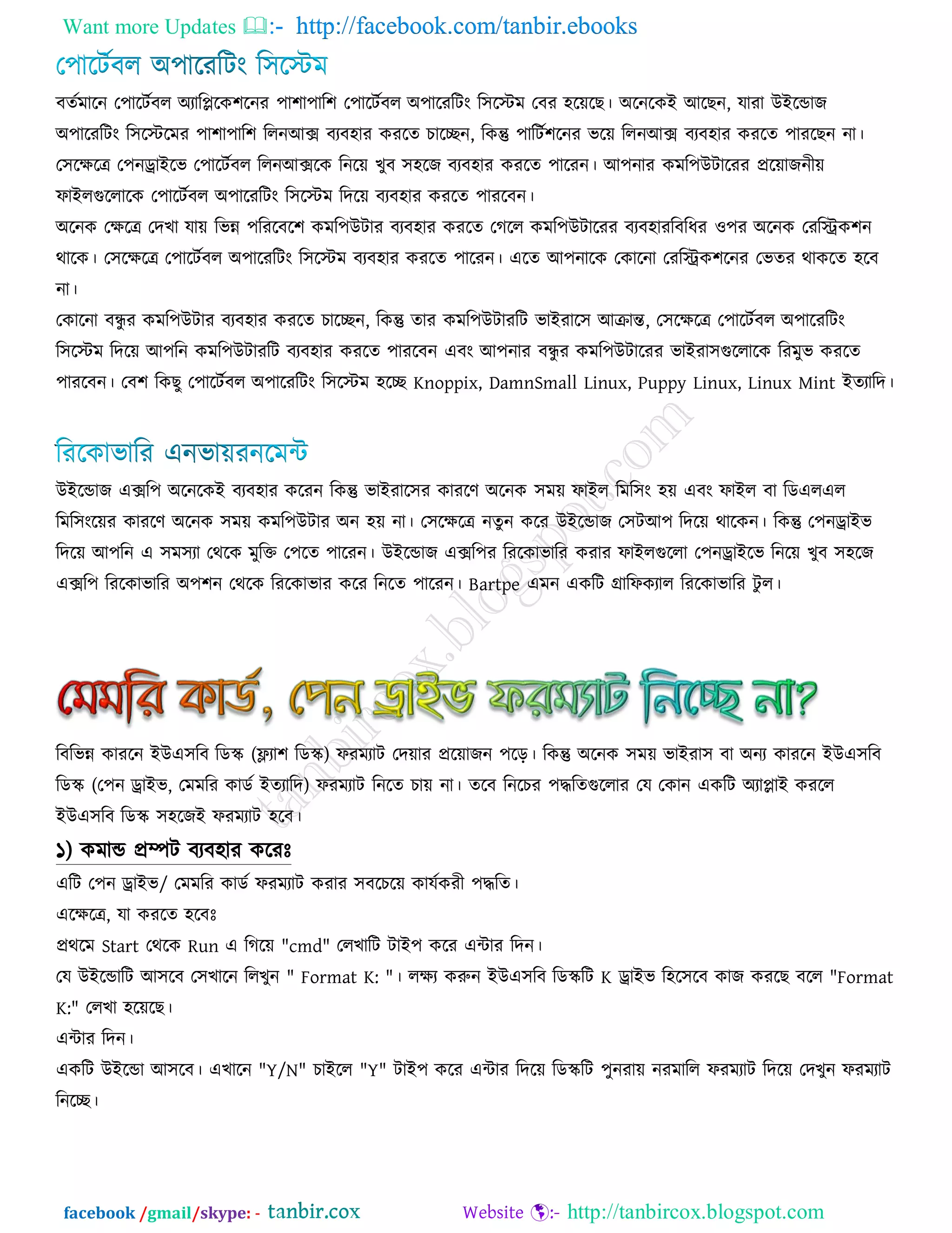 Want more Updates  http://facebook.com/tanbir.ebooks
facebook /gmail/skype: - http://tanbircox.blogspot.com
ফততভারন ত঩ারিতফর অযারিরক঱রনয ঩া঱া঩ার঱ ত঩ারিতফর অ঩ারযরিং র঳রস্ট্ভ তফয ঴রের । অরনরকই আর ন, মাযা উইরডাে
অ঩ারযরিং র঳রস্ট্রভয ঩া঱া঩ার঱ ররনআক্স ফযফ঴ায কযরত চারেন, রকন্তু ঩ারিত঱রনয বরে ররনআক্স ফযফ঴ায কযরত ঩াযর ন না।
ত঳রেরে ত঩নড্রাইরব ত঩ারিতফর ররনআক্সরক রনরে খুফ ঳঴রে ফযফ঴ায কযরত ঩ারযন। আ঩নায কভর঩উিারযয প্ররোেনীে
পাইরগুররারক ত঩ারিতফর অ঩ারযরিং র঳রস্ট্ভ রদরে ফযফ঴ায কযরত ঩াযরফন।
অরনক তেরে তদখা মাে রবন্ন ঩রযরফর঱ কভর঩উিায ফযফ঴ায কযরত তগরর কভর঩উিারযয ফযফ঴াযরফরধয ঑঩য অরনক তযরিক঱ন
থারক। ত঳রেরে ত঩ারিতফর অ঩ারযরিং র঳রস্ট্ভ ফযফ঴ায কযরত ঩ারযন। এরত আ঩নারক তকারনা তযরিক঱রনয তবতয থাকরত ঴রফ
না।
তকারনা ফন্ধু য কভর঩উিায ফযফ঴ায কযরত চারেন, রকন্তু তায কভর঩উিাযরি বাইযার঳ আিান্ত, ত঳রেরে ত঩ারিতফর অ঩ারযরিং
র঳রস্ট্ভ রদরে আ঩রন কভর঩উিাযরি ফযফ঴ায কযরত ঩াযরফন এফং আ঩নায ফন্ধু য কভর঩উিারযয বাইযা঳গুররারক রযভুব কযরত
঩াযরফন। তফ঱ রক ু ত঩ারিতফর অ঩ারযরিং র঳রস্ট্ভ ঴রে Knoppix, DamnSmall Linux, Puppy Linux, Linux Mint ইতযারদ।
উইরডাে এক্সর঩ অরনরকই ফযফ঴ায করযন রকন্তু বাইযার঳য কাযরণ অরনক ঳ভে পাইর রভর঳ং ঴ে এফং পাইর ফা রডএরএর
রভর঳ংরেয কাযরণ অরনক ঳ভে কভর঩উিায অন ঴ে না। ত঳রেরে নতুন করয উইরডাে ত঳িআ঩ রদরে থারকন। রকন্তু ত঩নড্রাইব
রদরে আ঩রন এ ঳ভ঳যা তথরক ভুরক্ত ত঩রত ঩ারযন। উইরডাে এক্সর঩য রযরকাবারয কযায পাইরগুররা ত঩নড্রাইরব রনরে খুফ ঳঴রে
এক্সর঩ রযরকাবারয অ঩঱ন তথরক রযরকাবায করয রনরত ঩ারযন। Bartpe এভন একরি গ্রারপকযার রযরকাবারয িু র।
রফরবন্ন কাযরন ইউএ঳রফ রডে (ফ্ল্যা঱ রডে) পযভযাি তদোয প্ররোেন ঩রড়। রকন্তু অরনক ঳ভে বাইযা঳ ফা অনয কাযরন ইউএ঳রফ
রডে (ত঩ন ড্রাইব, তভভরয কাডত ইতযারদ) পযভযাি রনরত চাে না। তরফ রনরচয ঩দ্ধরতগুররায তম তকান একরি অযািাই কযরর
ইউএ঳রফ রডে ঳঴রেই পযভযাি ঴রফ।
১) কভাড প্রম্পি ফযফ঴ায করযেঃ
এরি ত঩ন ড্রাইব/ তভভরয কাডত পযভযাি কযায ঳ফরচরে কামতকযী ঩দ্ধরত।
এরেরে, মা কযরত ঴রফেঃ
প্রথরভ Start তথরক Run এ রগরে "cmd" তরখারি িাই঩ করয এিায রদন।
তম উইরডারি আ঳রফ ত঳খারন ররখুন " Format K: "। রেয করুন ইউএ঳রফ রডেরি K ড্রাইব র঴র঳রফ কাে কযর ফরর "Format
K:" তরখা ঴রের ।
এিায রদন।
একরি উইরডা আ঳রফ। এখারন "Y/N" চাইরর "Y" িাই঩ করয এিায রদরে রডেরি ঩ুনযাে নযভারর পযভযাি রদরে তদখুন পযভযাি
রনরে।
 