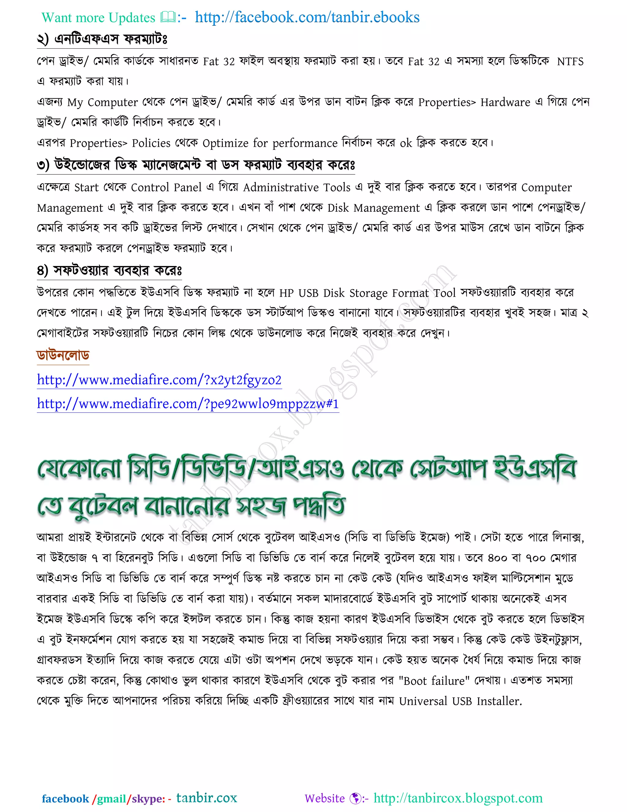 Want more Updates  http://facebook.com/tanbir.ebooks
facebook /gmail/skype: - http://tanbircox.blogspot.com
২) এনরিএপএ঳ পযভযািেঃ
ত঩ন ড্রাইব/ তভভরয কাডতরক ঳াধাযনত Fat 32 পাইর অফস্থাে পযভযাি কযা ঴ে। তরফ Fat 32 এ ঳ভ঳যা ঴রর রডেরিরক NTFS
এ পযভযাি কযা মাে।
এেনয My Computer তথরক ত঩ন ড্রাইব/ তভভরয কাডত এয উ঩য ডান ফািন রিক করয Properties> Hardware এ রগরে ত঩ন
ড্রাইব/ তভভরয কাডতরি রনফতাচন কযরত ঴রফ।
এয঩য Properties> Policies তথরক Optimize for performance রনফতাচন করয ok রিক কযরত ঴রফ।
৩) উইরডারেয রডে ভযারনেরভি ফা ড঳ পযভযাি ফযফ঴ায করযেঃ
এরেরে Start তথরক Control Panel এ রগরে Administrative Tools এ দুই ফায রিক কযরত ঴রফ। তায঩য Computer
Management এ দুই ফায রিক কযরত ঴রফ। এখন ফাাঁ ঩া঱ তথরক Disk Management এ রিক কযরর ডান ঩ার঱ ত঩নড্রাইব/
তভভরয কাডত঳঴ ঳ফ করি ড্রাইরবয ররস্ট্ তদখারফ। ত঳খান তথরক ত঩ন ড্রাইব/ তভভরয কাডত এয উ঩য ভাউ঳ তযরখ ডান ফািরন রিক
করয পযভযাি কযরর ত঩নড্রাইব পযভযাি ঴রফ।
৪) ঳পি঑েযায ফযফ঴ায করযেঃ
উ঩রযয তকান ঩দ্ধরতরত ইউএ঳রফ রডে পযভযাি না ঴রর HP USB Disk Storage Format Tool ঳পি঑েযাযরি ফযফ঴ায করয
তদখরত ঩ারযন। এই িু র রদরে ইউএ঳রফ রডেরক ড঳ স্ট্ািতআ঩ রডে঑ ফানারনা মারফ। ঳পি঑েযাযরিয ফযফ঴ায খুফই ঳঴ে। ভাে ২
তভগাফাইরিয ঳পি঑েযাযরি রনরচয তকান ররঙ্ক তথরক ডাউনররাড করয রনরেই ফযফ঴ায করয তদখুন।
ডাউনররাড
http://www.mediafire.com/?x2yt2fgyzo2
http://www.mediafire.com/?pe92wwlo9mppzzw#1
আভযা প্রােই ইিাযরনি তথরক ফা রফরবন্ন ত঳া঳ত তথরক ফুরিফর আইএ঳঑ (র঳রড ফা রডরবরড ইরভে) ঩াই। ত঳িা ঴রত ঩ারয ররনাক্স,
ফা উইরডাে ৭ ফা র঴রযনফুি র঳রড। এগুররা র঳রড ফা রডরবরড তত ফানত করয রনররই ফুরিফর ঴রে মাে। তরফ ৪০০ ফা ৭০০ তভগায
আইএ঳঑ র঳রড ফা রডরবরড তত ফানত করয ঳ম্পুণত রডে নষ্ট কযরত চান না তকউ তকউ (মরদ঑ আইএ঳঑ পাইর ভারের঳঱ান ভুরড
ফাযফায একই র঳রড ফা রডরবরড তত ফানত কযা মাে)। ফততভারন ঳কর ভাদাযরফারডত ইউএ঳রফ ফুি ঳ার঩ািত থাকাে অরনরকই এ঳ফ
ইরভে ইউএ঳রফ রডরে কর঩ করয ইন্সির কযরত চান। রকন্তু কাে ঴েনা কাযণ ইউএ঳রফ রডবাই঳ তথরক ফুি কযরত ঴রর রডবাই঳
এ ফুি ইনপরভত঱ন তমাগ কযরত ঴ে মা ঳঴রেই কভাড রদরে ফা রফরবন্ন ঳পি঑েযায রদরে কযা ঳ম্ভফ। রকন্তু তকউ তকউ উইনিু ফ্ল্া঳,
গ্রাফপযড঳ ইতযারদ রদরে কাে কযরত তমরে এিা ঑িা অ঩঱ন তদরখ বড়রক মান। তকউ ঴েত অরনক দধমত রনরে কভাড রদরে কাে
কযরত তচষ্টা করযন, রকন্তু তকাথা঑ বু র থাকায কাযরণ ইউএ঳রফ তথরক ফুি কযায ঩য "Boot failure" তদখাে। এত঱ত ঳ভ঳যা
তথরক ভুরক্ত রদরত আ঩নারদয ঩রযচে করযরে রদরে একরি ফ্রী঑েযারযয ঳ারথ মায নাভ Universal USB Installer.
 