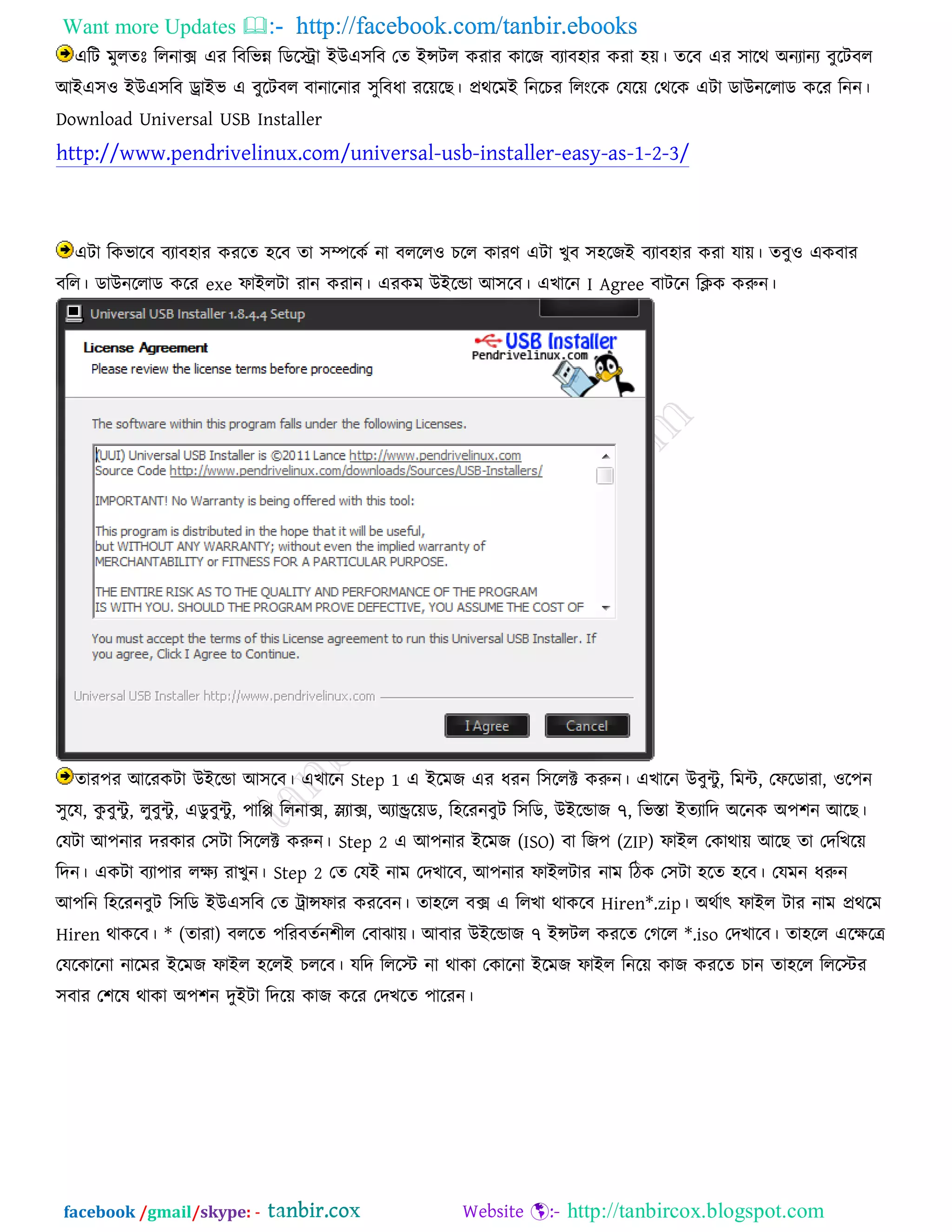 Want more Updates  http://facebook.com/tanbir.ebooks
facebook /gmail/skype: - http://tanbircox.blogspot.com
এরি ভুরতেঃ ররনাক্স এয রফরবন্ন রডরিা ইউএ঳রফ তত ইন্সির কযায কারে ফযাফ঴ায কযা ঴ে। তরফ এয ঳ারথ অনযানয ফুরিফর
আইএ঳঑ ইউএ঳রফ ড্রাইব এ ফুরিফর ফানারনায ঳ুরফধা যরের । প্রথরভই রনরচয ররংরক তমরে তথরক এিা ডাউনররাড করয রনন।
Download Universal USB Installer
http://www.pendrivelinux.com/universal-usb-installer-easy-as-1-2-3/
এিা রকবারফ ফযাফ঴ায কযরত ঴রফ তা ঳ম্পরকত না ফররর঑ চরর কাযণ এিা খুফ ঳঴রেই ফযাফ঴ায কযা মাে। তফু঑ একফায
ফরর। ডাউনররাড করয exe পাইরিা যান কযান। এযকভ উইরডা আ঳রফ। এখারন I Agree ফািরন রিক করুন।
তায঩য আরযকিা উইরডা আ঳রফ। এখারন Step 1 এ ইরভে এয ধযন র঳ররক্ট করুন। এখারন উফুিু, রভি, তপরডাযা, ঑র঩ন
঳ুরম, কু ফুিু , রুফুিু , এডু ফুিু, ঩ারি ররনাক্স, স্ল্যাক্স, অযান্ড্ররেড, র঴রযনফুি র঳রড, উইরডাে ৭, রবস্তা ইতযারদ অরনক অ঩঱ন আর ।
তমিা আ঩নায দযকায ত঳িা র঳ররক্ট করুন। Step 2 এ আ঩নায ইরভে (ISO) ফা রে঩ (ZIP) পাইর তকাথাে আর তা তদরখরে
রদন। একিা ফযা঩ায রেয যাখুন। Step 2 তত তমই নাভ তদখারফ, আ঩নায পাইরিায নাভ রিক ত঳িা ঴রত ঴রফ। তমভন ধরুন
আ঩রন র঴রযনফুি র঳রড ইউএ঳রফ তত ট্রান্সপায কযরফন। তা঴রর ফক্স এ ররখা থাকরফ Hiren*.zip। অথতাৎ পাইর িায নাভ প্রথরভ
Hiren থাকরফ। * (তাযা) ফররত ঩রযফততন঱ীর তফাঝাে। আফায উইরডাে ৭ ইন্সির কযরত তগরর *.iso তদখারফ। তা঴রর এরেরে
তমরকারনা নারভয ইরভে পাইর ঴ররই চররফ। মরদ রররস্ট্ না থাকা তকারনা ইরভে পাইর রনরে কাে কযরত চান তা঴রর রররস্ট্য
঳ফায ত঱রল থাকা অ঩঱ন দুইিা রদরে কাে করয তদখরত ঩ারযন।
 