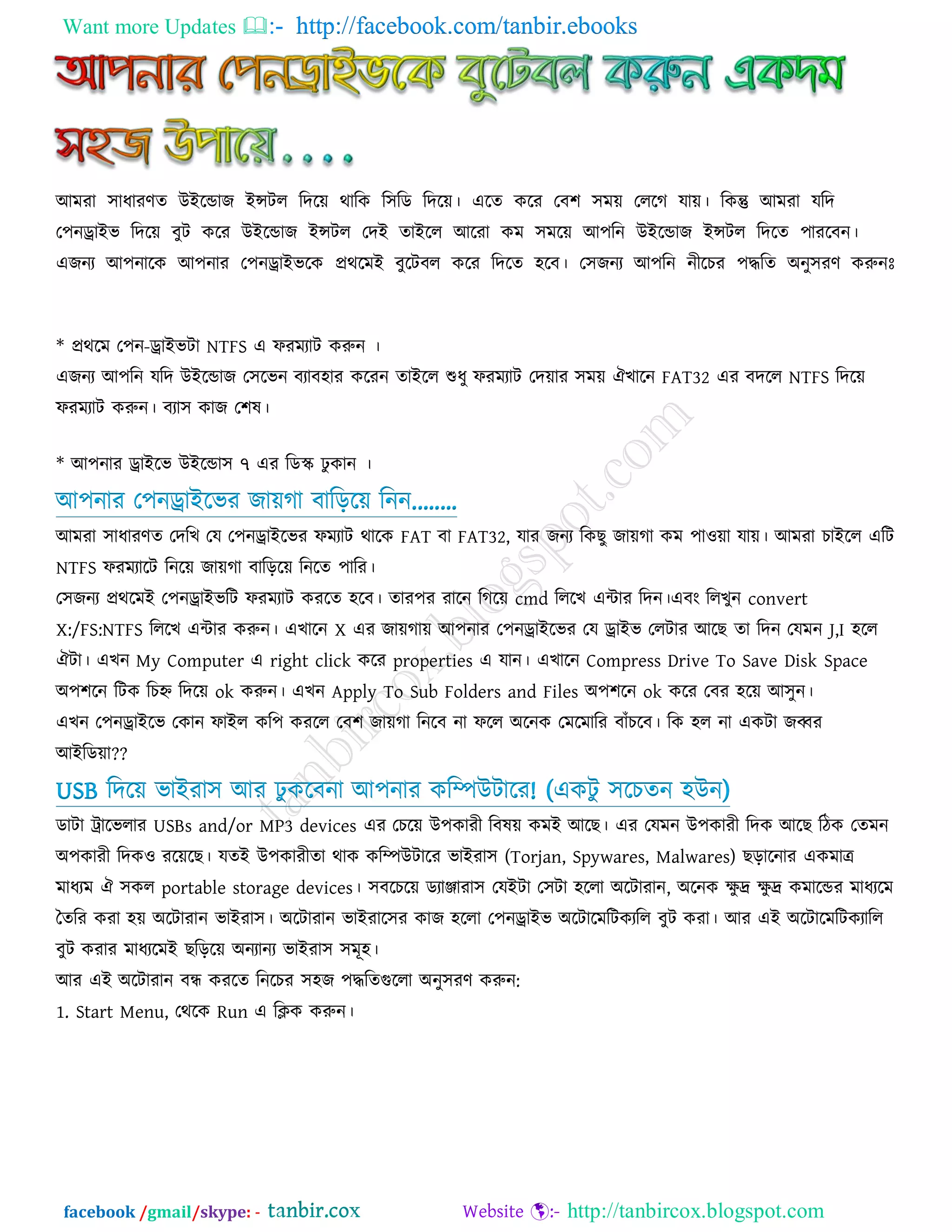 Want more Updates  http://facebook.com/tanbir.ebooks
facebook /gmail/skype: - http://tanbircox.blogspot.com
আভযা ঳াধাযণত উইরডাে ইন্সির রদরে থারক র঳রড রদরে। এরত করয তফ঱ ঳ভে তররগ মাে। রকন্তু আভযা মরদ
ত঩নড্রাইব রদরে ফুি করয উইরডাে ইন্সির তদই তাইরর আরযা কভ ঳ভরে আ঩রন উইরডাে ইন্সির রদরত ঩াযরফন।
এেনয আ঩নারক আ঩নায ত঩নড্রাইবরক প্রথরভই ফুরিফর করয রদরত ঴রফ। ত঳েনয আ঩রন নীরচয ঩দ্ধরত অনু঳যণ করুনেঃ
* প্রথরভ ত঩ন-ড্রাইবিা NTFS এ পযভযাি করুন ।
এেনয আ঩রন মরদ উইরডাে ত঳রবন ফযাফ঴ায করযন তাইরর শুধু পযভযাি তদোয ঳ভে ঐখারন FAT32 এয ফদরর NTFS রদরে
পযভযাি করুন। ফযা঳ কাে ত঱ল।
* আ঩নায ড্রাইরব উইরডা঳ ৭ এয রডে ঢু কান ।
আ঩নায ত঩নড্রাইরবয োেগা ফারড়রে রনন........
আভযা ঳াধাযণত তদরখ তম ত঩নড্রাইরবয পভযাি থারক FAT ফা FAT32, মায েনয রক ু োেগা কভ ঩া঑ো মাে। আভযা চাইরর এরি
NTFS পযভযারি রনরে োেগা ফারড়রে রনরত ঩ারয।
ত঳েনয প্রথরভই ত঩নড্রাইবরি পযভযাি কযরত ঴রফ। তায঩য যারন রগরে cmd রররখ এিায রদন।এফং ররখুন convert
X:/FS:NTFS রররখ এিায করুন। এখারন X এয োেগাে আ঩নায ত঩নড্রাইরবয তম ড্রাইব তরিায আর তা রদন তমভন J,I ঴রর
ঐিা। এখন My Computer এ right click করয properties এ মান। এখারন Compress Drive To Save Disk Space
অ঩঱রন রিক রচহ্ন রদরে ok করুন। এখন Apply To Sub Folders and Files অ঩঱রন ok করয তফয ঴রে আ঳ুন।
এখন ত঩নড্রাইরব তকান পাইর কর঩ কযরর তফ঱ োেগা রনরফ না পরর অরনক তভরভারয ফাাঁচরফ। রক ঴র না একিা েব্বয
আইরডো??
USB রদরে বাইযা঳ আয ঢু করফনা আ঩নায করম্পউিারয! (একিু ঳রচতন ঴উন)
ডািা ট্রারবরায USBs and/or MP3 devices এয তচরে উ঩কাযী রফলে কভই আর । এয তমভন উ঩কাযী রদক আর রিক ততভন
অ঩কাযী রদক঑ যরের । মতই উ঩কাযীতা থাক করম্পউিারয বাইযা঳ (Torjan, Spywares, Malwares) ড়ারনায একভাে
ভাধযভ ঐ ঳কর portable storage devices। ঳ফরচরে ডযাঞ্জাযা঳ তমইিা ত঳িা ঴ররা অরিাযান, অরনক েু দ্র েু দ্র কভারডয ভাধযরভ
দতরয কযা ঴ে অরিাযান বাইযা঳। অরিাযান বাইযার঳য কাে ঴ররা ত঩নড্রাইব অরিারভরিকযরর ফুি কযা। আয এই অরিারভরিকযারর
ফুি কযায ভাধযরভই রড়রে অনযানয বাইযা঳ ঳ভূ঴।
আয এই অরিাযান ফন্ধ কযরত রনরচয ঳঴ে ঩দ্ধরতগুররা অনু঳যণ করুন:
1. Start Menu, তথরক Run এ রিক করুন।
 