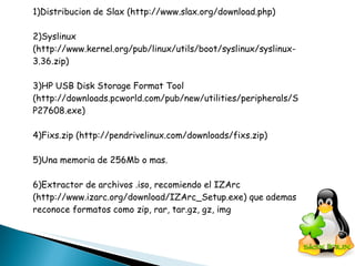 1)Distribucion de Slax (http://www.slax.org/download.php) 2)Syslinux (http://www.kernel.org/pub/linux/utils/boot/syslinux/syslinux-3.36.zip) 3)HP USB Disk Storage Format Tool (http://downloads.pcworld.com/pub/new/utilities/peripherals/SP27608.exe) 4)Fixs.zip (http://pendrivelinux.com/downloads/fixs.zip) 5)Una memoria de 256Mb o mas. 6)Extractor de archivos .iso, recomiendo el IZArc (http://www.izarc.org/download/IZArc_Setup.exe) que ademas reconoce formatos como zip, rar, tar.gz, gz, img 