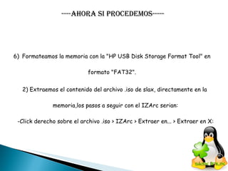 ----Ahora si procedemos----- Formateamos la memoria con la "HP USB Disk Storage Format Tool" en  formato "FAT32".  2) Extraemos el contenido del archivo .iso de slax, directamente en la  memoria,los pasos a seguir con el IZArc serian: -Click derecho sobre el archivo .iso > IZArc > Extraer en... > Extraer en X: 