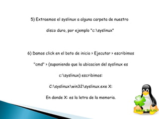 5) Extraemos el syslinux a alguna carpeta de nuestro  disco duro, por ejemplo "c:\syslinux" 6) Damos click en el boto de inicio > Ejecutar > escribimos "cmd" > (suponiendo que la ubicacion del syslinux es  c:\syslinux) escribimos: C:\syslinux\win32\syslinux.exe X: En donde X: es la letra de la memoria. 
