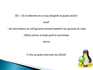 10) --/Si el ambiente no es muy amigable se puede escibir: xconf  --De esta manera se configuraran automaticamente las opciones de video 11)Para entrar al modo grafico escribimos: startx Y listo se podra disfrutar de LINUX  