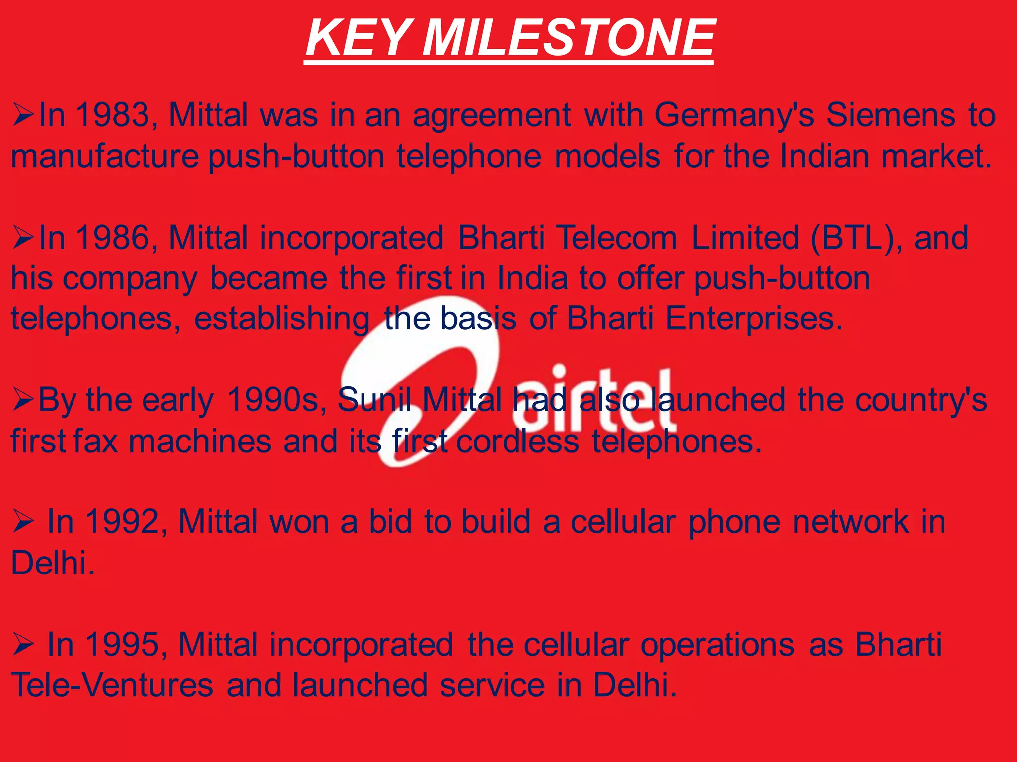 KEY MILESTONE
In 1983, Mittal was in an agreement with Germany's Siemens to
manufacture push-button telephone models for the Indian market.

In 1986, Mittal incorporated Bharti Telecom Limited (BTL), and
his company became the first in India to offer push-button
telephones, establishing the basis of Bharti Enterprises.

By the early 1990s, Sunil Mittal had also launched the country's
first fax machines and its first cordless telephones.

 In 1992, Mittal won a bid to build a cellular phone network in
Delhi.

 In 1995, Mittal incorporated the cellular operations as Bharti
Tele-Ventures and launched service in Delhi.
 