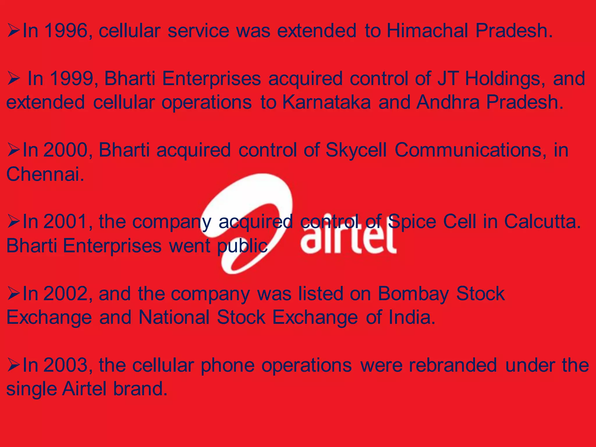 In 1996, cellular service was extended to Himachal Pradesh.

 In 1999, Bharti Enterprises acquired control of JT Holdings, and
extended cellular operations to Karnataka and Andhra Pradesh.

In 2000, Bharti acquired control of Skycell Communications, in
Chennai.

In 2001, the company acquired control of Spice Cell in Calcutta.
Bharti Enterprises went public

In 2002, and the company was listed on Bombay Stock
Exchange and National Stock Exchange of India.

In 2003, the cellular phone operations were rebranded under the
single Airtel brand.
 